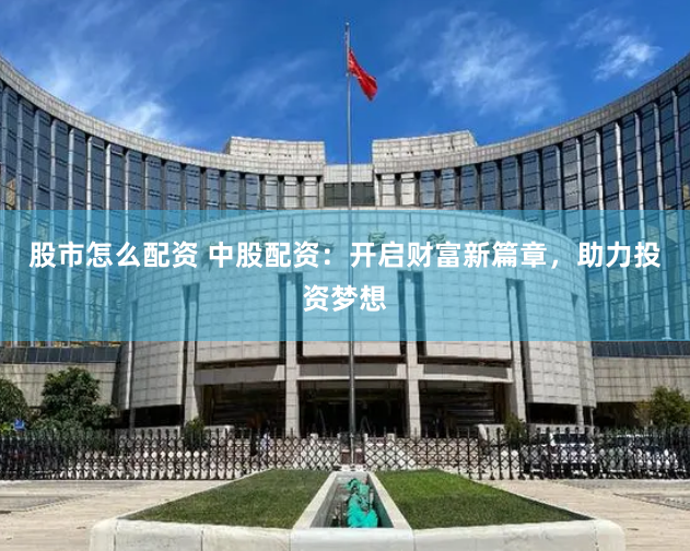 股市怎么配资 中股配资：开启财富新篇章，助力投资梦想