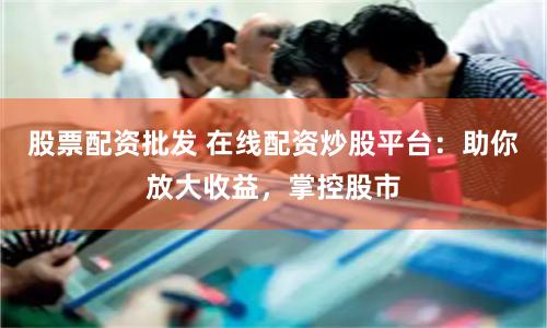 股票配资批发 在线配资炒股平台：助你放大收益，掌控股市