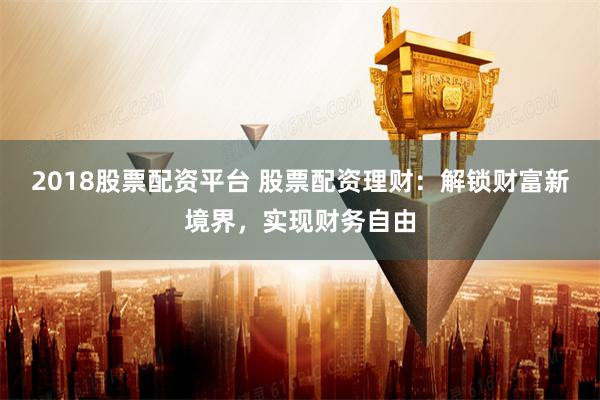 2018股票配资平台 股票配资理财：解锁财富新境界，实现财务自由