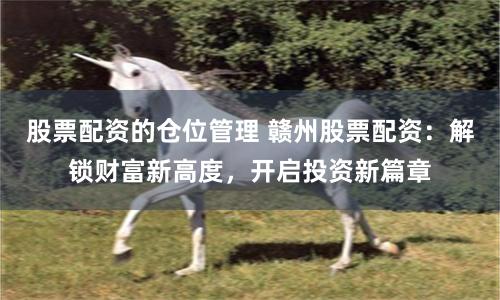 股票配资的仓位管理 赣州股票配资：解锁财富新高度，开启投资新篇章