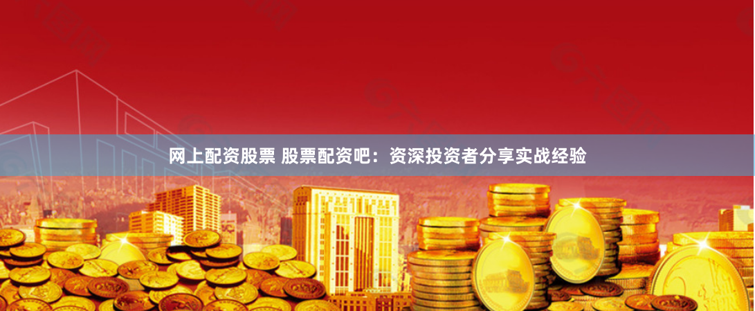 网上配资股票 股票配资吧：资深投资者分享实战经验
