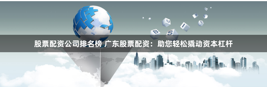 股票配资公司排名榜 广东股票配资：助您轻松撬动资本杠杆