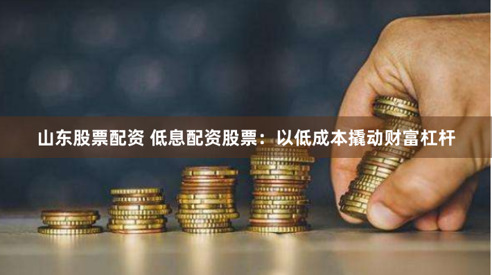 山东股票配资 低息配资股票：以低成本撬动财富杠杆
