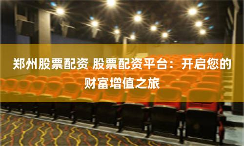郑州股票配资 股票配资平台：开启您的财富增值之旅