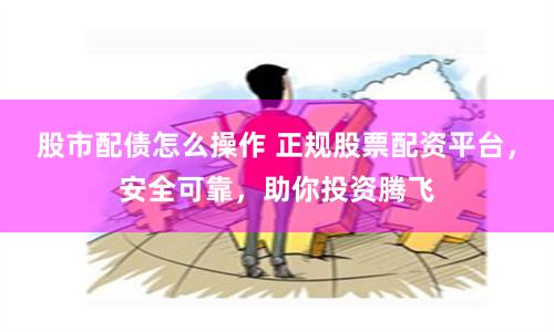 股市配债怎么操作 正规股票配资平台，安全可靠，助你投资腾飞