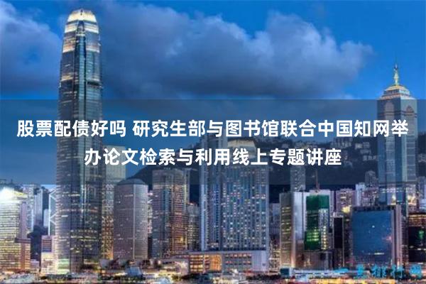 股票配债好吗 研究生部与图书馆联合中国知网举办论文检索与利用线上专题讲座