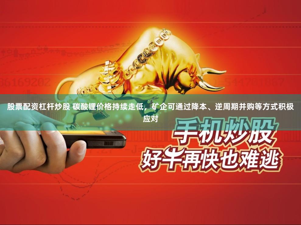 股票配资杠杆炒股 碳酸锂价格持续走低，矿企可通过降本、逆周期并购等方式积极应对