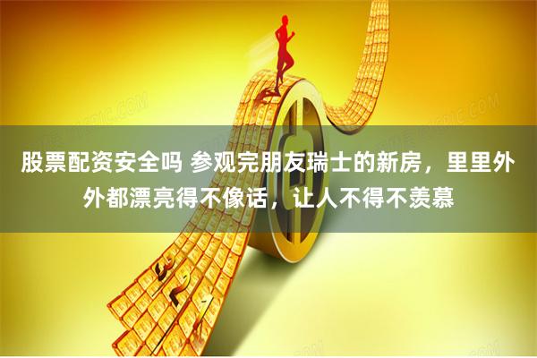 股票配资安全吗 参观完朋友瑞士的新房，里里外外都漂亮得不像话，让人不得不羡慕
