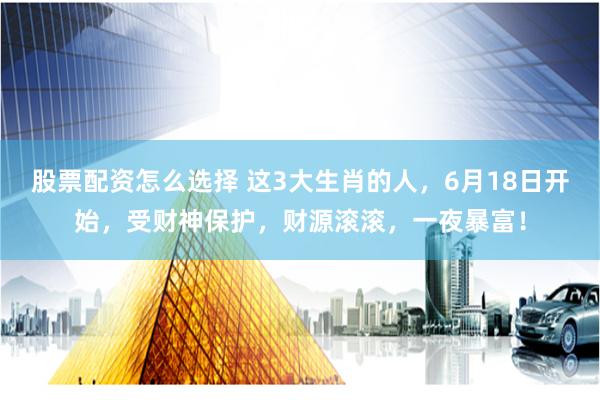 股票配资怎么选择 这3大生肖的人，6月18日开始，受财神保护，财源滚滚，一夜暴富！