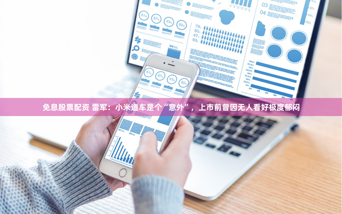 免息股票配资 雷军：小米造车是个“意外”，上市前曾因无人看好极度郁闷