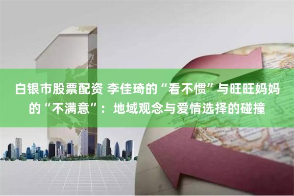 白银市股票配资 李佳琦的“看不惯”与旺旺妈妈的“不满意”：地域观念与爱情选择的碰撞