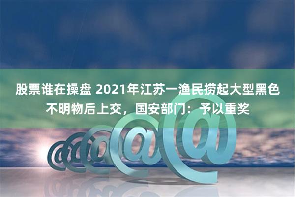 股票谁在操盘 2021年江苏一渔民捞起大型黑色不明物后上交，国安部门：予以重奖