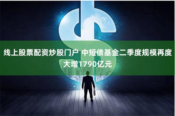 线上股票配资炒股门户 中短债基金二季度规模再度大增1790亿元