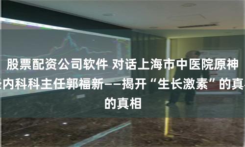 股票配资公司软件 对话上海市中医院原神经内科科主任郭福新——揭开“生长激素”的真相