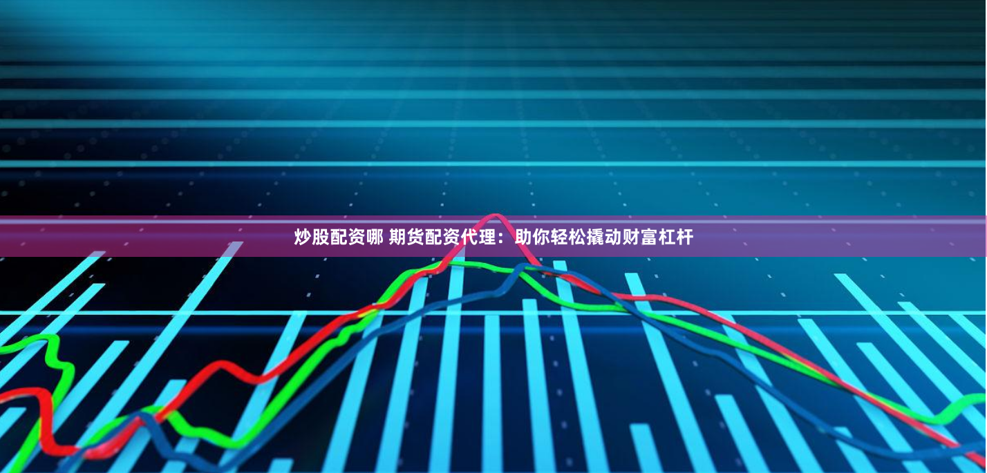 炒股配资哪 期货配资代理：助你轻松撬动财富杠杆