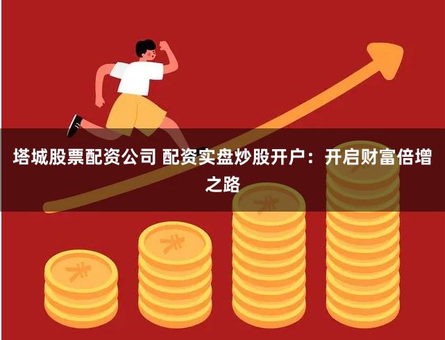 塔城股票配资公司 配资实盘炒股开户：开启财富倍增之路
