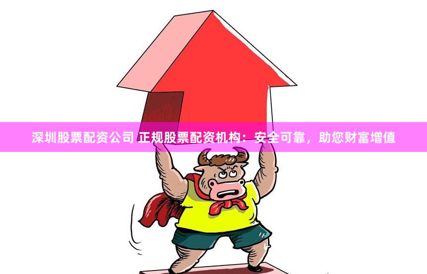 深圳股票配资公司 正规股票配资机构：安全可靠，助您财富增值