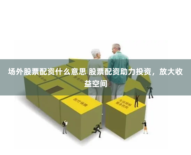 场外股票配资什么意思 股票配资助力投资，放大收益空间
