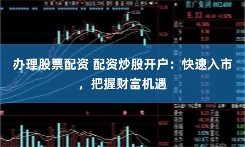 办理股票配资 配资炒股开户：快速入市，把握财富机遇