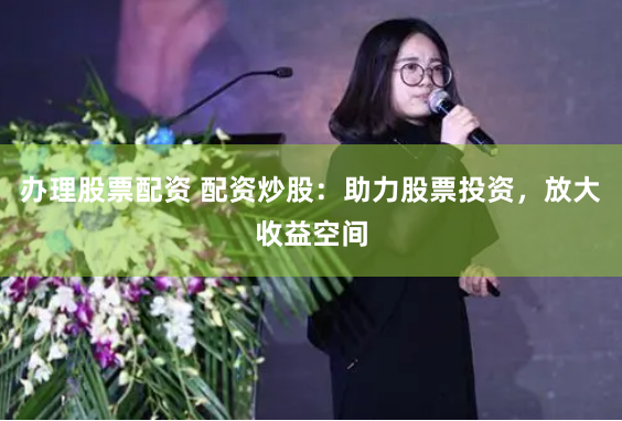 办理股票配资 配资炒股：助力股票投资，放大收益空间