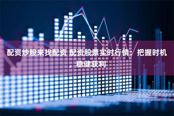 配资炒股来找配资 配资股票实时行情：把握时机，稳健获利