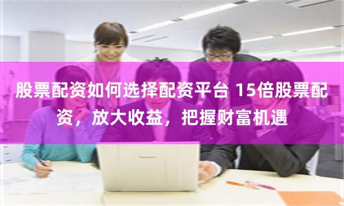 股票配资如何选择配资平台 15倍股票配资,放大收益,把握财富机遇