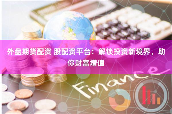 外盘期货配资 股配资平台：解锁投资新境界，助你财富增值