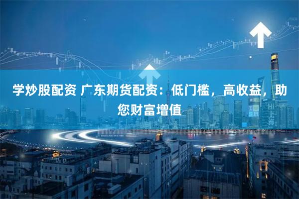 学炒股配资 广东期货配资:低门槛,高收益,助您财富增值