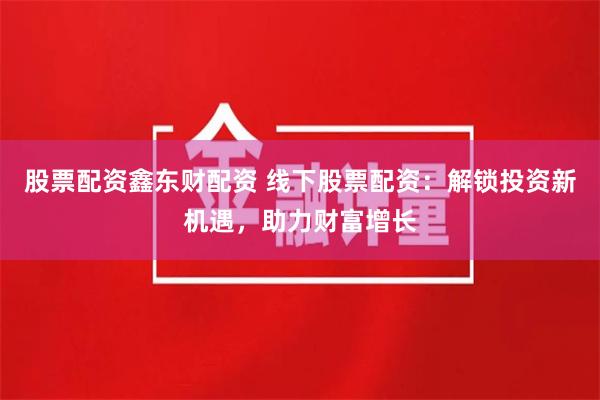 股票配资鑫东财配资 线下股票配资:解锁投资新机遇,助力财富增长