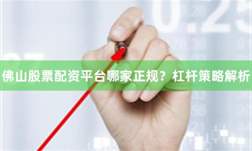 佛山股票配资平台哪家正规？杠杆策略解析